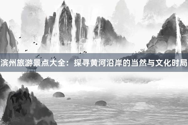 滨州旅游景点大全：探寻黄河沿岸的当然与文化时局